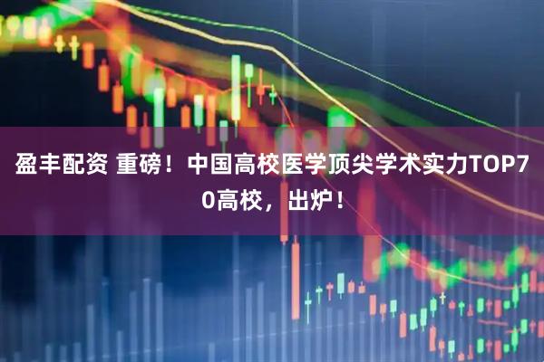 盈丰配资 重磅！中国高校医学顶尖学术实力TOP70高校，出炉！