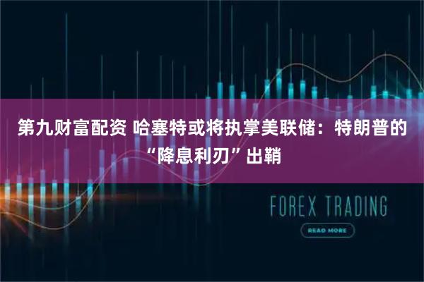 第九财富配资 哈塞特或将执掌美联储：特朗普的“降息利刃”出鞘