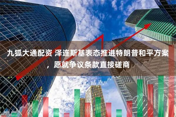 九狐大通配资 泽连斯基表态推进特朗普和平方案，愿就争议条款直接磋商